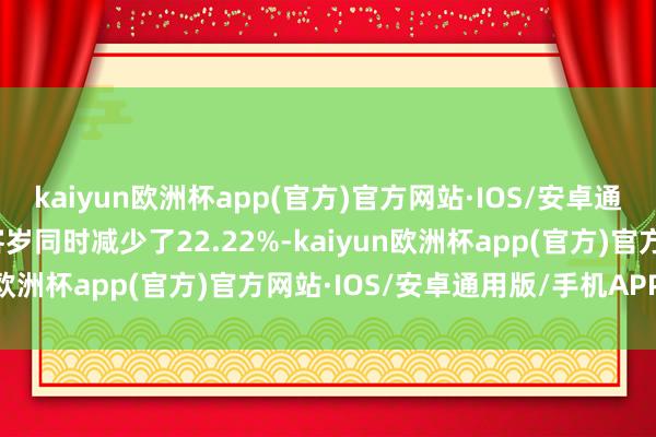 kaiyun欧洲杯app(官方)官方网站·IOS/安卓通用版/手机APP下载较客岁同时减少了22.22%-kaiyun欧洲杯app(官方)官方网站·IOS/安卓通用版/手机APP下载