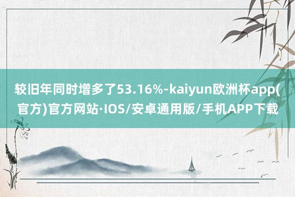 较旧年同时增多了53.16%-kaiyun欧洲杯app(官方)官方网站·IOS/安卓通用版/手机APP下载