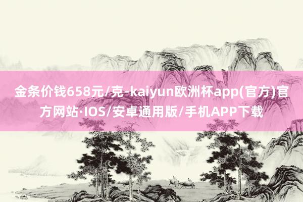 金条价钱658元/克-kaiyun欧洲杯app(官方)官方网站·IOS/安卓通用版/手机APP下载
