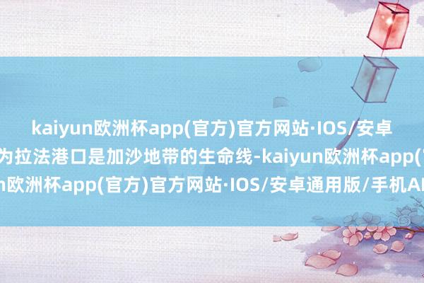 kaiyun欧洲杯app(官方)官方网站·IOS/安卓通用版/手机APP下载因为拉法港口是加沙地带的生命线-kaiyun欧洲杯app(官方)官方网站·IOS/安卓通用版/手机APP下载