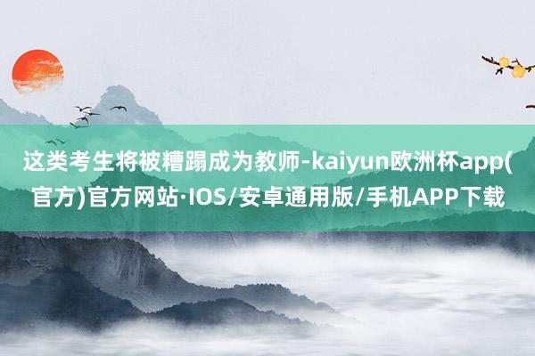 这类考生将被糟蹋成为教师-kaiyun欧洲杯app(官方)官方网站·IOS/安卓通用版/手机APP下载