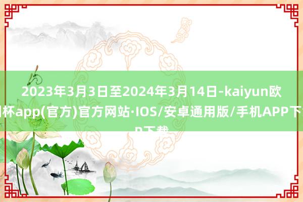 2023年3月3日至2024年3月14日-kaiyun欧洲杯app(官方)官方网站·IOS/安卓通用版/手机APP下载