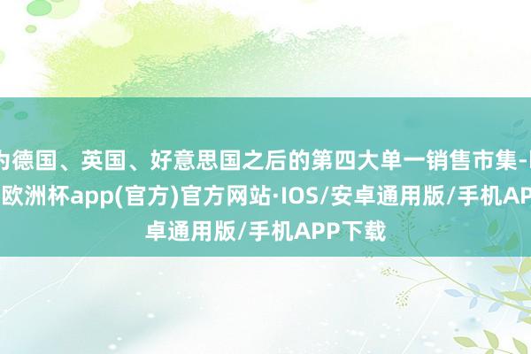 为德国、英国、好意思国之后的第四大单一销售市集-kaiyun欧洲杯app(官方)官方网站·IOS/安卓通用版/手机APP下载