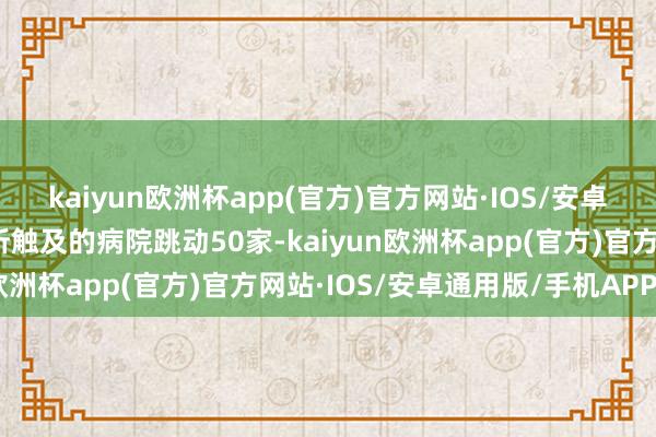 kaiyun欧洲杯app(官方)官方网站·IOS/安卓通用版/手机APP下载所触及的病院跳动50家-kaiyun欧洲杯app(官方)官方网站·IOS/安卓通用版/手机APP下载