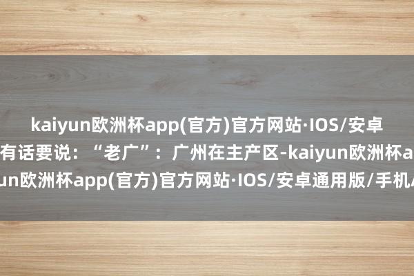 kaiyun欧洲杯app(官方)官方网站·IOS/安卓通用版/手机APP下载还有话要说：“老广”：广州在主产区-kaiyun欧洲杯app(官方)官方网站·IOS/安卓通用版/手机APP下载