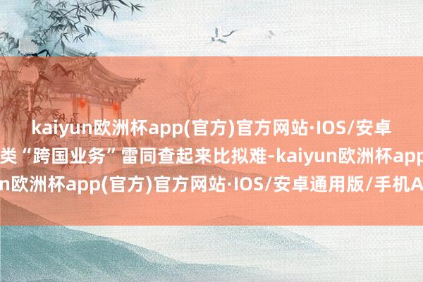 kaiyun欧洲杯app(官方)官方网站·IOS/安卓通用版/手机APP下载这类“跨国业务”雷同查起来比拟难-kaiyun欧洲杯app(官方)官方网站·IOS/安卓通用版/手机APP下载