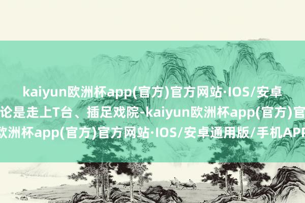 kaiyun欧洲杯app(官方)官方网站·IOS/安卓通用版/手机APP下载岂论是走上T台、插足戏院-kaiyun欧洲杯app(官方)官方网站·IOS/安卓通用版/手机APP下载