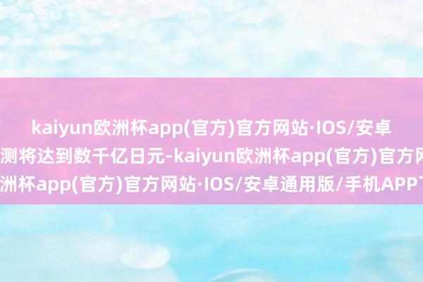 kaiyun欧洲杯app(官方)官方网站·IOS/安卓通用版/手机APP下载预测将达到数千亿日元-kaiyun欧洲杯app(官方)官方网站·IOS/安卓通用版/手机APP下载