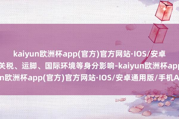 kaiyun欧洲杯app(官方)官方网站·IOS/安卓通用版/手机APP下载受关税、运脚、国际环境等身分影响-kaiyun欧洲杯app(官方)官方网站·IOS/安卓通用版/手机APP下载