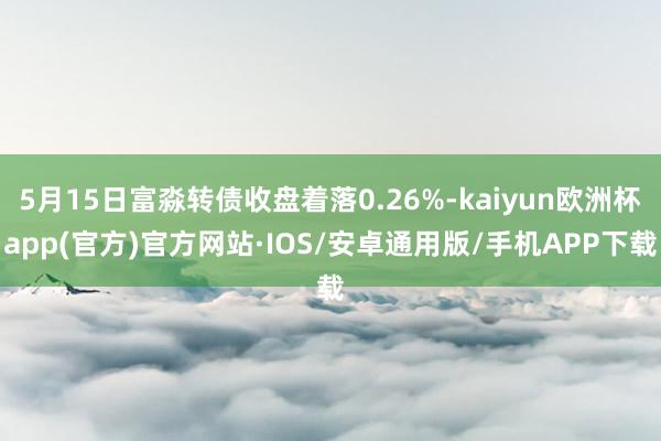 5月15日富淼转债收盘着落0.26%-kaiyun欧洲杯app(官方)官方网站·IOS/安卓通用版/手机APP下载