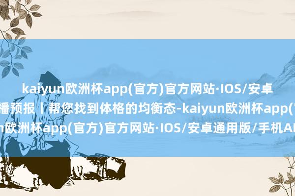 kaiyun欧洲杯app(官方)官方网站·IOS/安卓通用版/手机APP下载直播预报丨帮您找到体格的均衡态-kaiyun欧洲杯app(官方)官方网站·IOS/安卓通用版/手机APP下载