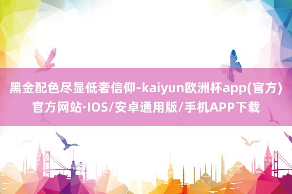 黑金配色尽显低奢信仰-kaiyun欧洲杯app(官方)官方网站·IOS/安卓通用版/手机APP下载