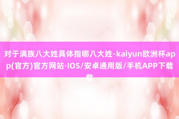 对于满族八大姓具体指哪八大姓-kaiyun欧洲杯app(官方)官方网站·IOS/安卓通用版/手机APP下载