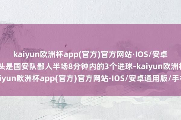 kaiyun欧洲杯app(官方)官方网站·IOS/安卓通用版/手机APP下载尽头是国安队鄙人半场8分钟内的3个进球-kaiyun欧洲杯app(官方)官方网站·IOS/安卓通用版/手机APP下载