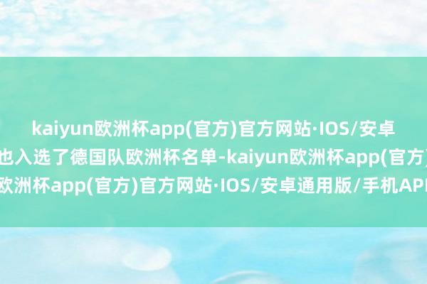 kaiyun欧洲杯app(官方)官方网站·IOS/安卓通用版/手机APP下载他也入选了德国队欧洲杯名单-kaiyun欧洲杯app(官方)官方网站·IOS/安卓通用版/手机APP下载