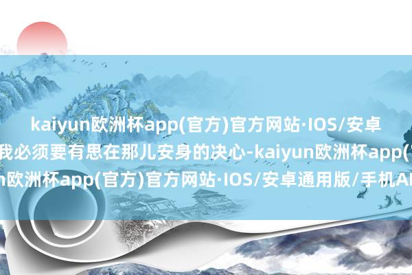 kaiyun欧洲杯app(官方)官方网站·IOS/安卓通用版/手机APP下载那我必须要有思在那儿安身的决心-kaiyun欧洲杯app(官方)官方网站·IOS/安卓通用版/手机APP下载