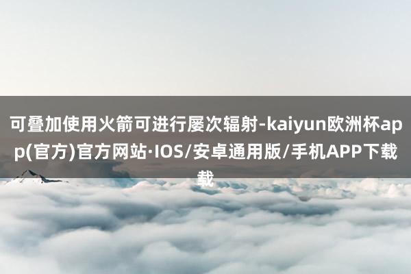 可叠加使用火箭可进行屡次辐射-kaiyun欧洲杯app(官方)官方网站·IOS/安卓通用版/手机APP下载