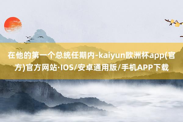 在他的第一个总统任期内-kaiyun欧洲杯app(官方)官方网站·IOS/安卓通用版/手机APP下载