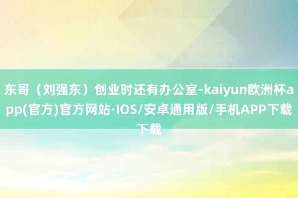 东哥（刘强东）创业时还有办公室-kaiyun欧洲杯app(官方)官方网站·IOS/安卓通用版/手机APP下载