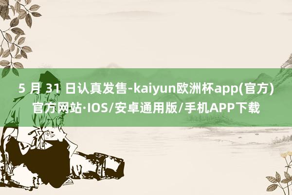 5 月 31 日认真发售-kaiyun欧洲杯app(官方)官方网站·IOS/安卓通用版/手机APP下载