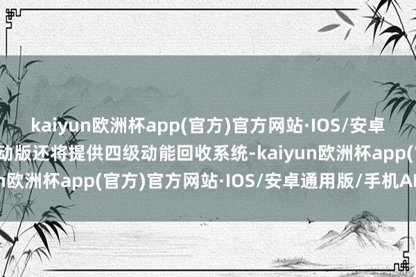kaiyun欧洲杯app(官方)官方网站·IOS/安卓通用版/手机APP下载混动版还将提供四级动能回收系统-kaiyun欧洲杯app(官方)官方网站·IOS/安卓通用版/手机APP下载