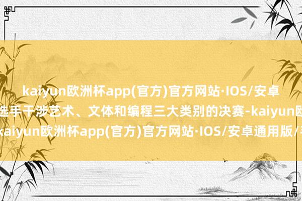 kaiyun欧洲杯app(官方)官方网站·IOS/安卓通用版/手机APP下载9名选手干涉艺术、文体和编程三大类别的决赛-kaiyun欧洲杯app(官方)官方网站·IOS/安卓通用版/手机APP下载