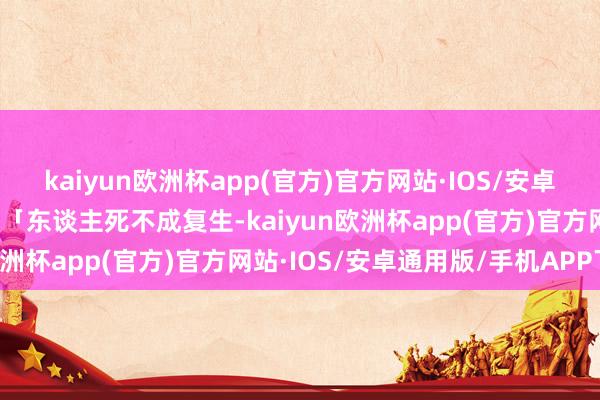 kaiyun欧洲杯app(官方)官方网站·IOS/安卓通用版/手机APP下载」「东谈主死不成复生-kaiyun欧洲杯app(官方)官方网站·IOS/安卓通用版/手机APP下载