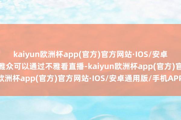 kaiyun欧洲杯app(官方)官方网站·IOS/安卓通用版/手机APP下载不雅众可以通过不雅看直播-kaiyun欧洲杯app(官方)官方网站·IOS/安卓通用版/手机APP下载