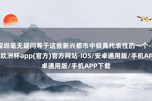 深圳毫无疑问等于这些新兴都市中极具代表性的一个-kaiyun欧洲杯app(官方)官方网站·IOS/安卓通用版/手机APP下载