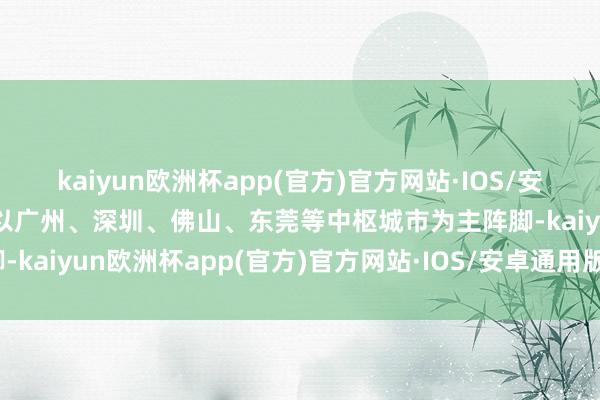 kaiyun欧洲杯app(官方)官方网站·IOS/安卓通用版/手机APP下载以广州、深圳、佛山、东莞等中枢城市为主阵脚-kaiyun欧洲杯app(官方)官方网站·IOS/安卓通用版/手机APP下载