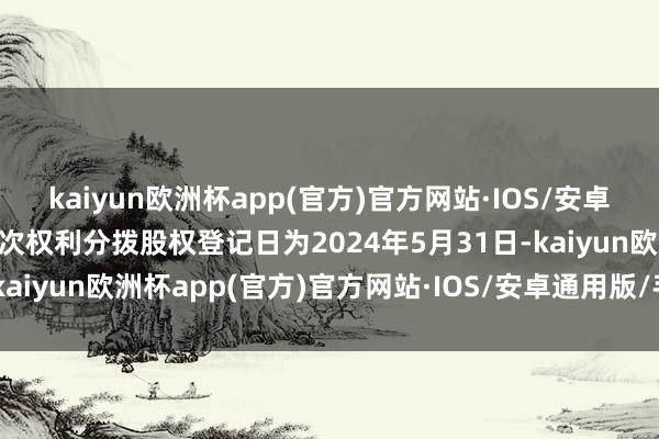 kaiyun欧洲杯app(官方)官方网站·IOS/安卓通用版/手机APP下载本次权利分拨股权登记日为2024年5月31日-kaiyun欧洲杯app(官方)官方网站·IOS/安卓通用版/手机APP下载