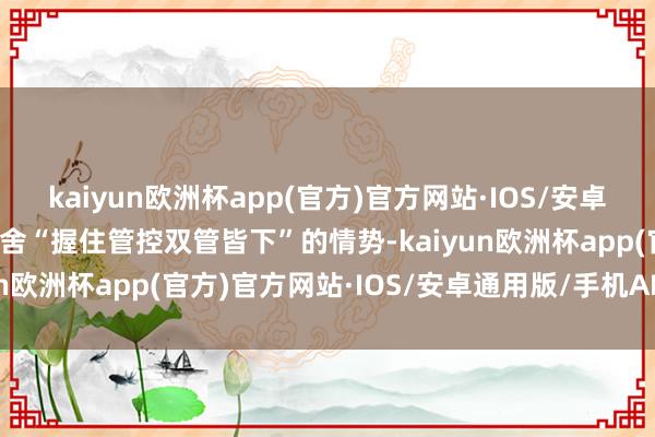 kaiyun欧洲杯app(官方)官方网站·IOS/安卓通用版/手机APP下载取舍“握住管控双管皆下”的情势-kaiyun欧洲杯app(官方)官方网站·IOS/安卓通用版/手机APP下载