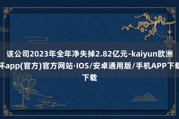 该公司2023年全年净失掉2.82亿元-kaiyun欧洲杯app(官方)官方网站·IOS/安卓通用版/手机APP下载