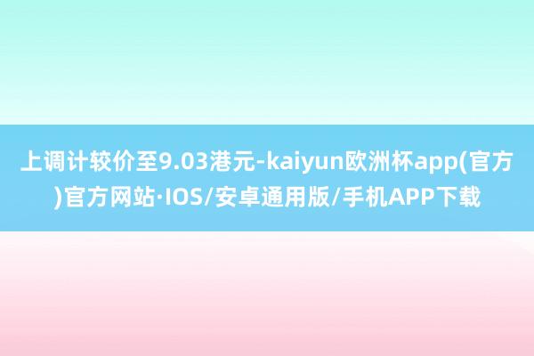 上调计较价至9.03港元-kaiyun欧洲杯app(官方)官方网站·IOS/安卓通用版/手机APP下载