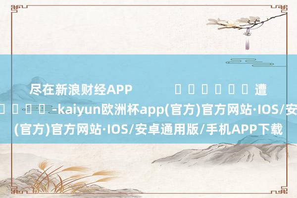 尽在新浪财经APP            						遭殃裁剪：卢昱君 							-kaiyun欧洲杯app(官方)官方网站·IOS/安卓通用版/手机APP下载