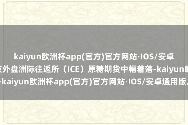 kaiyun欧洲杯app(官方)官方网站·IOS/安卓通用版/手机APP下载隔夜外盘洲际往返所（ICE）原糖期货中幅着落-kaiyun欧洲杯app(官方)官方网站·IOS/安卓通用版/手机APP下载