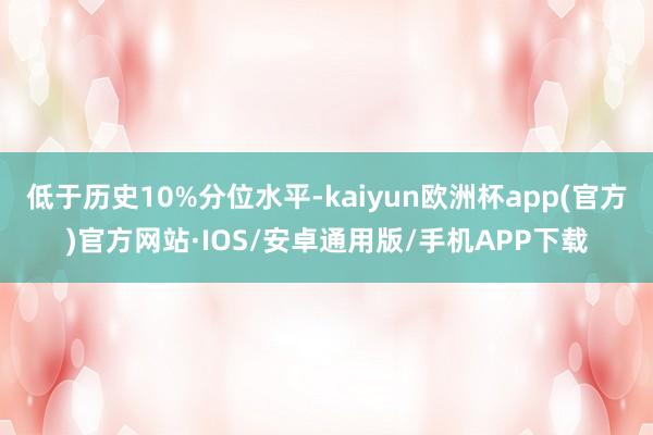 低于历史10%分位水平-kaiyun欧洲杯app(官方)官方网站·IOS/安卓通用版/手机APP下载