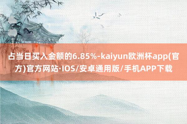 占当日买入金额的6.85%-kaiyun欧洲杯app(官方)官方网站·IOS/安卓通用版/手机APP下载