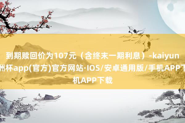 到期赎回价为107元（含终末一期利息）-kaiyun欧洲杯app(官方)官方网站·IOS/安卓通用版/手机APP下载