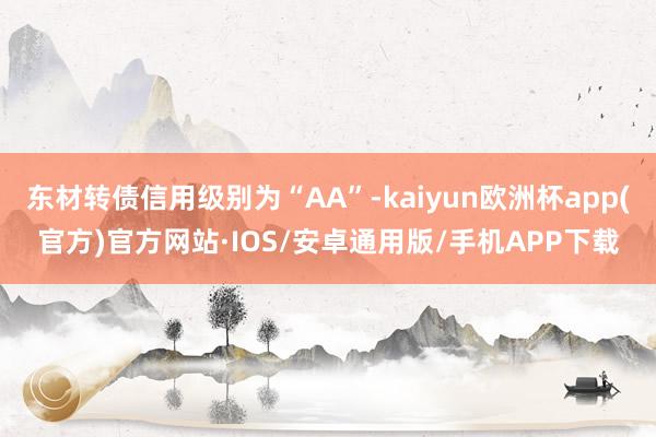 东材转债信用级别为“AA”-kaiyun欧洲杯app(官方)官方网站·IOS/安卓通用版/手机APP下载