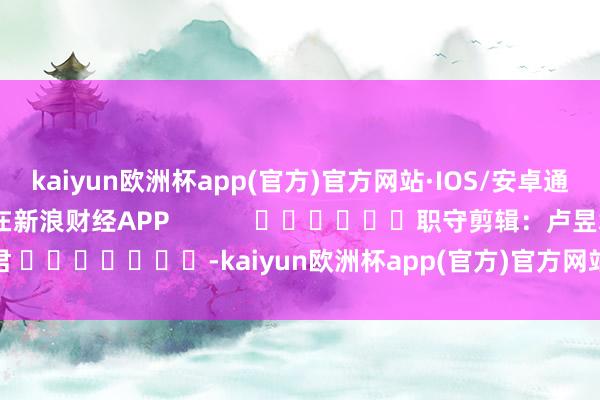 kaiyun欧洲杯app(官方)官方网站·IOS/安卓通用版/手机APP下载尽在新浪财经APP            						职守剪辑：卢昱君 							-kaiyun欧洲杯app(官方)官方网站·IOS/安卓通用版/手机APP下载