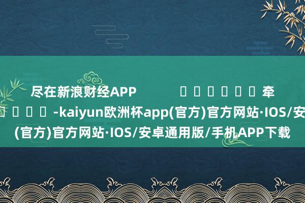 尽在新浪财经APP            						牵累剪辑：卢昱君 							-kaiyun欧洲杯app(官方)官方网站·IOS/安卓通用版/手机APP下载