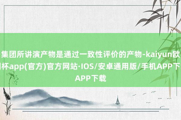 集团所讲演产物是通过一致性评价的产物-kaiyun欧洲杯app(官方)官方网站·IOS/安卓通用版/手机APP下载