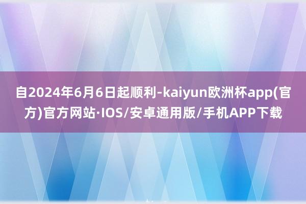 自2024年6月6日起顺利-kaiyun欧洲杯app(官方)官方网站·IOS/安卓通用版/手机APP下载