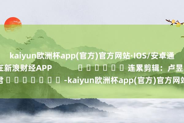 kaiyun欧洲杯app(官方)官方网站·IOS/安卓通用版/手机APP下载尽在新浪财经APP            						连累剪辑：卢昱君 							-kaiyun欧洲杯app(官方)官方网站·IOS/安卓通用版/手机APP下载