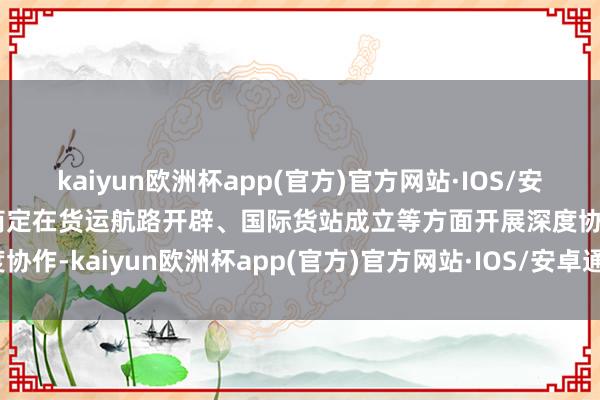 kaiyun欧洲杯app(官方)官方网站·IOS/安卓通用版/手机APP下载商定在货运航路开辟、国际货站成立等方面开展深度协作-kaiyun欧洲杯app(官方)官方网站·IOS/安卓通用版/手机APP下载