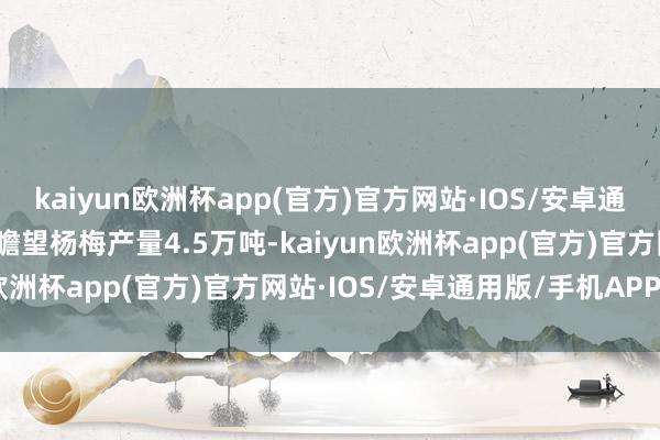 kaiyun欧洲杯app(官方)官方网站·IOS/安卓通用版/手机APP下载本年瞻望杨梅产量4.5万吨-kaiyun欧洲杯app(官方)官方网站·IOS/安卓通用版/手机APP下载