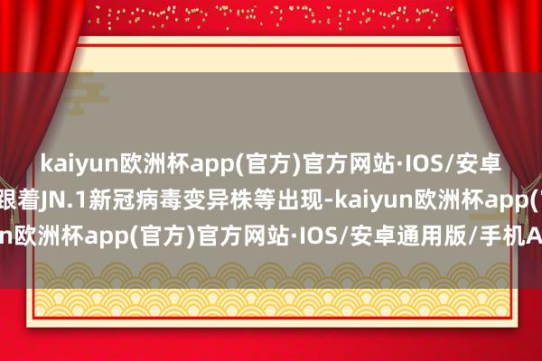 kaiyun欧洲杯app(官方)官方网站·IOS/安卓通用版/手机APP下载跟着JN.1新冠病毒变异株等出现-kaiyun欧洲杯app(官方)官方网站·IOS/安卓通用版/手机APP下载