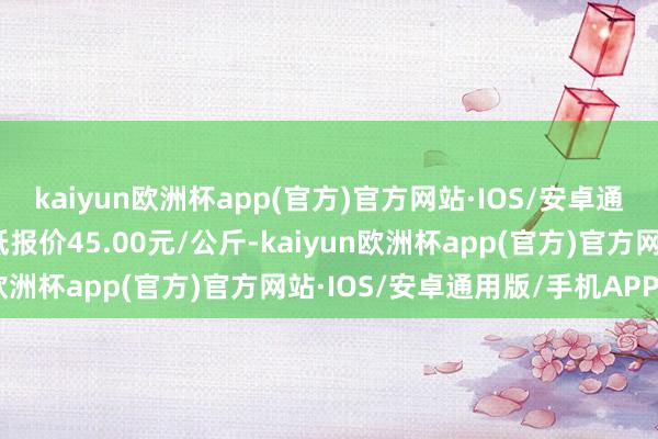 kaiyun欧洲杯app(官方)官方网站·IOS/安卓通用版/手机APP下载最低报价45.00元/公斤-kaiyun欧洲杯app(官方)官方网站·IOS/安卓通用版/手机APP下载