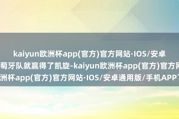 kaiyun欧洲杯app(官方)官方网站·IOS/安卓通用版/手机APP下载葡萄牙队就赢得了凯旋-kaiyun欧洲杯app(官方)官方网站·IOS/安卓通用版/手机APP下载